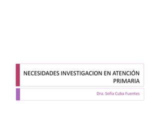 NECESIDADES INVESTIGACION EN ATENCIÓN 
PRIMARIA 
Dra. Sofía Cuba Fuentes 
 