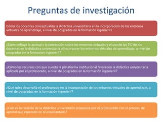 Preguntas de investigación
Cómo los docentes conceptualiza la didáctica universitaria en la incorporación de los entornos
virtuales de aprendizaje, a nivel de posgrados en la formación ingenieril?
¿Cómo influye la actitud y la percepción sobre los entornos virtuales y el uso de las TIC de los
docentes en la didáctica universitaria al incorporar los entornos virtuales de aprendizaje, a nivel de
posgrados en la formación ingenieril?
¿Cómo los recursos con que cuenta la plataforma institucional favorecen la didáctica universitaria
aplicada por el profesorado, a nivel de posgrados en la formación ingenieril?
¿Qué roles desarrolla el profesorado en la incorporación de los entornos virtuales de aprendizaje, a
nivel de posgrados en la formación ingenieril?
¿Cuál es la relación de la didáctica universitaria propuesta por el profesorado con el proceso de
aprendizaje esperado en el estudiantado?
 