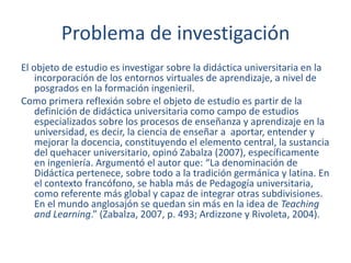 Problema de investigación
El objeto de estudio es investigar sobre la didáctica universitaria en la
incorporación de los entornos virtuales de aprendizaje, a nivel de
posgrados en la formación ingenieril.
Como primera reflexión sobre el objeto de estudio es partir de la
definición de didáctica universitaria como campo de estudios
especializados sobre los procesos de enseñanza y aprendizaje en la
universidad, es decir, la ciencia de enseñar a aportar, entender y
mejorar la docencia, constituyendo el elemento central, la sustancia
del quehacer universitario, opinó Zabalza (2007), específicamente
en ingeniería. Argumentó el autor que: “La denominación de
Didáctica pertenece, sobre todo a la tradición germánica y latina. En
el contexto francófono, se habla más de Pedagogía universitaria,
como referente más global y capaz de integrar otras subdivisiones.
En el mundo anglosajón se quedan sin más en la idea de Teaching
and Learning.” (Zabalza, 2007, p. 493; Ardizzone y Rivoleta, 2004).
 