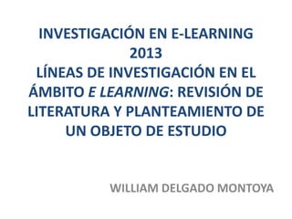 INVESTIGACIÓN EN E-LEARNING
2013
LÍNEAS DE INVESTIGACIÓN EN EL
ÁMBITO E LEARNING: REVISIÓN DE
LITERATURA Y PLANTEAMIENTO DE
UN OBJETO DE ESTUDIO
WILLIAM DELGADO MONTOYA
 