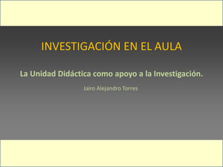 INVESTIGACIÓN EN EL AULA
La Unidad Didáctica como apoyo a la Investigación.
Jairo Alejandro Torres
 