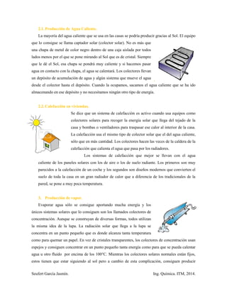 Seufert García Jasmín. Ing. Química. ITM, 2014.
2.1.Producción de Agua Caliente.
La mayoría del agua caliente que se usa en las casas se podría producir gracias al Sol. El equipo
que lo consigue se llama captador solar (colector solar). No es más que
una chapa de metal de color negro dentro de una caja aislada por todos
lados menos por el que se pone mirando al Sol que es de cristal. Siempre
que le dé el Sol, esa chapa se pondrá muy caliente y si hacemos pasar
agua en contacto con la chapa, el agua se calentará. Los colectores llevan
un depósito de acumulación de agua y algún sistema que mueve el agua
desde el colector hasta el depósito. Cuando la ocupamos, sacamos el agua caliente que se ha ido
almacenando en ese depósito y no necesitamos ningún otro tipo de energía.
2.2.Calefacción en viviendas.
Se dice que un sistema de calefacción es activo cuando usa equipos como
colectores solares para recoger la energía solar que llega del tejado de la
casa y bombas o ventiladores para traspasar ese calor al interior de la casa.
La calefacción usa el mismo tipo de colector solar que el del agua caliente,
sólo que en más cantidad. Los colectores hacen las veces de la caldera de la
calefacción que calienta el agua que pasa por los radiadores.
Los sistemas de calefacción que mejor se llevan con el agua
caliente de los paneles solares con los de aire o los de suelo radiante. Los primeros son muy
parecidos a la calefacción de un coche y los segundos son diseños modernos que convierten el
suelo de toda la casa en un gran radiador de calor que a diferencia de los tradicionales de la
pared, se pone a muy poca temperatura.
3. Producción de vapor.
Evaporar agua sólo se consigue aportando mucha energía y los
únicos sistemas solares que lo consiguen son los llamados colectores de
concentración. Aunque se construyan de diversas formas, todos utilizan
la misma idea de la lupa. La radiación solar que llega a la lupa se
concentra en un punto pequeño que es donde alcanza tanta temperatura
como para quemar un papel. En vez de cristales transparentes, los colectores de concentración usan
espejos y consiguen concentrar en un punto pequeño tanta energía como para que se pueda calentar
agua u otro fluido por encima de los 100°C. Mientras los colectores solares normales están fijos,
estos tienen que estar siguiendo al sol pero a cambio de esta complicación, consiguen producir
 