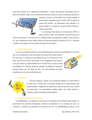 Seufert García Jasmín. Ing. Química. ITM, 2014.
vapor para muchas de las aplicaciones industriales e incluso para generar electricidad como lo
hacen las centrales solares. Estas instalaciones funcionan incluso de noche, ya que parte del calor se
almacena en aceite o sal derretida. Este sistema también se
puede utilizar a pequeña escala: la micro-CSP. Su diseño es
mucho más sencillo y de dimensiones más reducidas y se
puede instalar en el tejado de un gran edificio, fábricas o
centros comerciales.
La tecnología fotovoltaica de concentración (CPV) se
basa en células solares con materiales más eficientes que el
silicio convencional. Al ser más caros, se instalan células muy pequeñas y espejos, lentes, prismas,
etc., que concentran los rayos solares sobre las células para ampliar su potencia. EE.UU., Alemania
y España son los países más avanzados del mundo en éste ámbito.
4. Iluminación natural.
A veces no prestamos atención a esta posibilidad porque estamos tan acostumbrados a ver la luz
que no la consideramos como una fuente de energía. Pero cuando falla, el
día está oscuro o estamos en una habitación que no le llega bien la luz
solar, tenemos que utilizar electricidad. Si nos imaginamos que todas las
veces que estamos en alguna habitación con luz del Sol en vez de luz solar
necesitásemos luz eléctrica, podremos entender la cantidad tan enorme de
energía gratuita que nos llega del Sol y que aprovechamos de forma
inmediata para vivir más confortablemente.
5. Tinta solar.
Diversas empresas y grupos de investigación trabajan en el desarrollo de
la “tinta solar”. Utilizan nuevos materiales, basados en la nanotecnología, que
pueden pintarse o imprimirse en superficies y que convierten los rayos solares
en electricidad. Los consumidores podrían pintar sus techos, paredes o
ventanas y generar su propia energía eléctrica.
6. Deshidratadores/Secadores Solares.
Un deshidratador es un dispositivo que remueve la humedad de los alimentos para ayudar a su
preservación por períodos prolongados. Consisten esencialmente en un elemento de calor, un
ventilador y conductos que permiten la circulación del aire. Las deshidratadoras solares son un
 
