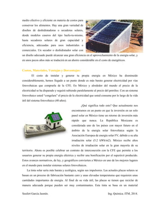 Seufert García Jasmín. Ing. Química. ITM, 2014.
medio efectivo y eficiente en materia de costos para
conservar los alimentos. Hay una gran variedad de
diseños de deshidratadoras o secadoras solares,
desde modelos caseros del tipo hazlo-tu-mismo,
hasta secadores solares de gran capacidad y
eficiencia, adecuadas para usos industriales o
comerciales. Un secador o deshidratador solar con
un diseño adecuado puede alcanzar una gran eficiencia en el aprovechamiento de la energía solar, y
en unos pocos años más se traducirá en un ahorro considerable en el costo de energéticos.
Costos, Materiales, Ventajas y Desventajas:
El costo de instalar y generar tu propia energía en México ha disminuido
considerablemente, hemos llegado a un punto donde es más barato generar electricidad por vías
fotovoltaicas que comprarla de la CFE. En México y alrededor del mundo el precio de la
electricidad se ha disparado y seguirá subiendo paralelamente al precio del petróleo. Con un sistema
fotovoltaico usted “congelara” el precio de la electricidad que usted consume por lo largo de la vida
útil del sistema fotovoltaico (40 años).
¿Qué significa todo esto? Que actualmente nos
encontramos en un punto en que la inversión en un solo
panel solar en México tiene un retorno de inversión más
rápido que nunca. La República Mexicana es
considerada uno de los países con mayor futuro en el
ámbito de la energía solar fotovoltaica según la
Asociación Europea de energía solar FV, debido a su alta
irradiación solar (5.2 kWh/m2). México recibe altos
niveles de irradiación solar en la gran mayoría de su
territorio. Ahora es posible celebrar un contrato de interconexión con la CFE que permite a los
usuarios generar su propia energía eléctrica y recibir una bonificación por el superávit producido.
Estos avances normativos, de ley, y geográficos convierten a México en uno de los mejores lugares
en el mundo para instalar sistemas solares fotovoltaicos.
La tinta solar sería más barata y ecológica, según sus impulsores. Las actuales placas solares se
basan en un proceso de fabricación bastante caro y unas elevadas temperaturas que requieren unas
cantidades importantes de energía. Al final de su vida útil, las placas se tienen que reciclar de
manera adecuada porque pueden ser muy contaminantes. Esta tinta se basa en un material
 