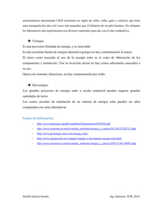 Seufert García Jasmín. Ing. Química. ITM, 2014.
semiconductor denominado CIGS (acrónimo en inglés de cobre, indio, galio y selenio), que tiene
unas nanopartículas diez mil veces más pequeñas que el diámetro de un pelo humano. No obstante,
los laboratorios aún experimentan con diversos materiales para dar con el más competitivo.
 Ventajas:
Es una provisión ilimitada de energía, y es renovable.
Es una excelente fuente de energía alternativa porque no hay contaminación al usarse.
El único costo asociado al uso de la energía solar es el costo de fabricación de los
componentes e instalación. Tras la inversión inicial no hay costos adicionales asociados a
su uso.
Opera con sistemas silenciosos, no hay contaminación por ruido.
 Desventajas:
Los grandes proyectos de energía solar a escala comercial pueden requerir grandes
cantidades de tierra.
Los costos iniciales de instalación de un sistema de energía solar pueden ser altos
comparados con otras alternativas.
Fuentes de Información:
- http://www.solarizate.org/pdf/castellano/fichasalumnos/FICHA4.pdf
- http://www.consumer.es/web/es/medio_ambiente/energia_y_ciencia/2012/02/23/207112.php
- http://www.geckologic-mex.com/energia_solar/
- http://www.energiasolar.mx/ventajas/ventajas-y-desventajas-energia-solar.html
- http://www.consumer.es/web/es/medio_ambiente/energia_y_ciencia/2010/11/04/196893.php
 