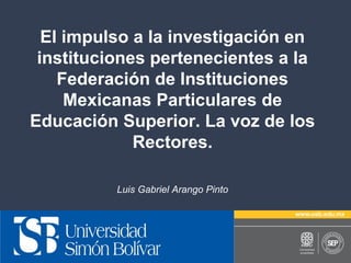 El impulso a la investigación en
instituciones pertenecientes a la
Federación de Instituciones
Mexicanas Particulares de
Educación Superior. La voz de los
Rectores.
Luis Gabriel Arango Pinto

 