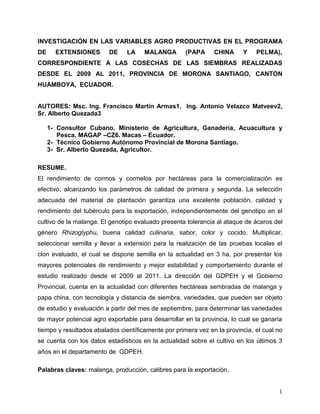 INVESTIGACIÓN EN LAS VARIABLES AGRO PRODUCTIVAS EN EL PROGRAMA
DE     EXTENSIONES       DE     LA    MALANGA        (PAPA     CHINA     Y    PELMA),
CORRESPONDIENTE A LAS COSECHAS DE LAS SIEMBRAS REALIZADAS
DESDE EL 2009 AL 2011, PROVINCIA DE MORONA SANTIAGO, CANTON
HUAMBOYA, ECUADOR.


AUTORES: Msc. Ing. Francisco Martin Armas1, Ing. Antonio Velazco Matveev2,
Sr. Alberto Quezada3

     1- Consultor Cubano. Ministerio de Agricultura, Ganadería, Acuacultura y
        Pesca. MAGAP –CZ6. Macas – Ecuador.
     2- Técnico Gobierno Autónomo Provincial de Morona Santiago.
     3- Sr. Alberto Quezada, Agricultor.

RESUME.
El rendimiento de cormos y cormelos por hectáreas para la comercialización es
efectivo, alcanzando los parámetros de calidad de primera y segunda. La selección
adecuada del material de plantación garantiza una excelente población, calidad y
rendimiento del tubérculo para la exportación, independientemente del genotipo en el
cultivo de la malanga. El genotipo evaluado presenta tolerancia al ataque de ácaros del
género Rhizoglyphu, buena calidad culinaria, sabor, color y cocido. Multiplicar,
seleccionar semilla y llevar a extensión para la realización de las pruebas locales el
clon evaluado, el cual se dispone semilla en la actualidad en 3 ha, por presentar los
mayores potenciales de rendimiento y mejor estabilidad y comportamiento durante el
estudio realizado desde el 2009 al 2011. La dirección del GDPEH y el Gobierno
Provincial, cuenta en la actualidad con diferentes hectáreas sembradas de malanga y
papa china, con tecnología y distancia de siembra, variedades, que pueden ser objeto
de estudio y evaluación a partir del mes de septiembre, para determinar las variedades
de mayor potencial agro exportable para desarrollar en la provincia, lo cual se ganaría
tiempo y resultados abalados científicamente por primera vez en la provincia, el cual no
se cuenta con los datos estadísticos en la actualidad sobre el cultivo en los últimos 3
años en el departamento de GDPEH.

Palabras claves: malanga, producción, calibres para la exportación.


                                                                                      1
 