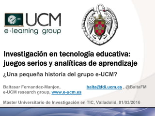 Investigación en tecnología educativa:
juegos serios y analíticas de aprendizaje
¿Una pequeña historia del grupo e-UCM?
Baltasar Fernandez-Manjon, balta@fdi.ucm.es , @BaltaFM
e-UCM research group, www.e-ucm.es
Máster Universitario de Investigación en TIC, Valladolid, 01/03/2016
 