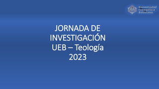 JORNADA DE
INVESTIGACIÓN
UEB – Teología
2023
 