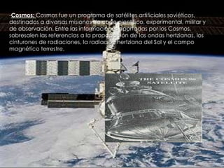 -Cosmos: Cosmos fue un programa de satélites artificiales soviéticos,
destinados a diversas misiones de corte científico, experimental, militar y
de observación. Entre las informaciones aportadas por los Cosmos,
sobresalen las referencias a la propagación de las ondas hertzianas, los
cinturones de radiaciones, la radiación hertziana del Sol y el campo
magnético terrestre.

 