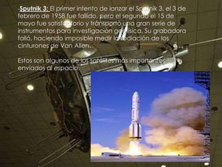 -Sputnik 3: El primer intento de lanzar el Sputnik 3, el 3 de

febrero de 1958 fue fallido, pero el segundo el 15 de
mayo fue satisfactorio y transportó una gran serie de
instrumentos para investigación geofísica. Su grabadora
falló, haciendo imposible medir la radiación de los
cinturones de Van Allen.
Estos son algunos de los satélites más importantes
enviados al espacio.

 