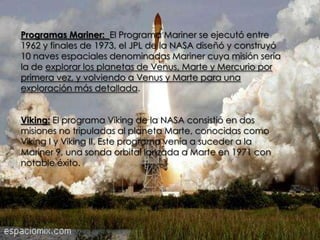Programas Mariner: El Programa Mariner se ejecutó entre
1962 y finales de 1973, el JPL de la NASA diseñó y construyó
10 naves espaciales denominadas Mariner cuya misión sería
la de explorar los planetas de Venus, Marte y Mercurio por
primera vez, y volviendo a Venus y Marte para una
exploración más detallada.
Viking: El programa Viking de la NASA consistió en dos
misiones no tripuladas al planeta Marte, conocidas como
Viking I y Viking II. Este programa venía a suceder a la
Mariner 9, una sonda orbital lanzada a Marte en 1971 con
notable éxito.

 