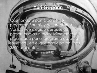 Yuri Gagarin
Cosmonauta participante del
programa Sputnik y del programa
Vostok. Fue elegido después de
presentarse a un proceso de elección
organizado por el programa espacial
soviético , en el que participaron unos
3500 aspirantes.

 