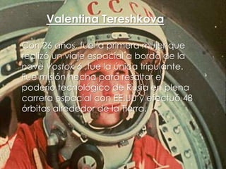 Valentina Tereshkova
Con 26 años, fue la primera mujer que
realizó un viaje espacial a bordo de la
nave Vostok-6 ,fue la única tripulante.
Fue misión hecha para resaltar el
poderío tecnológico de Rusia en plena
carrera espacial con EE.UU y efectuó 48
órbitas alrededor de la Tierra.

 