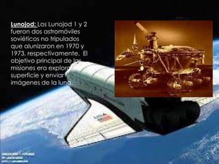 Lunojod: Los Lunojod 1 y 2
fueron dos astromóviles
soviéticos no tripulados
que alunizaron en 1970 y
1973, respectivamente. El
objetivo principal de las
misiones era explorar la
superficie y enviar
imágenes de la luna.

 