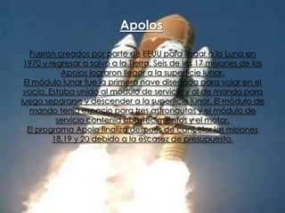 Apolos
Fueron creados por parte de EEUU para llegar a la Luna en
1970 y regresar a salvo a la Tierra. Seis de las 17 misiones de los
Apolos lograron llegar a la superficie lunar.
El módulo lunar fue la primera nave diseñada para volar en el
vacío. Estaba unido al módulo de servicio y al de mando para
luego separarse y descender a la superficie lunar. El módulo de
mando tenía espacio para tres astronautas y el módulo de
servicio contenía abastecimientos y el motor.
El programa Apolo finaliza después de cancelar las misiones
18,19 y 20 debido a la escasez de presupuesto.

 