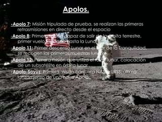 Apolos.
-Apolo 7: Misión tripulada de prueba, se realizan las primeras
retrasmisiones en directo desde el espacio
-Apolo 8: Primera misión capaz de salir de la órbita terrestre,
primer vuelo tripulado hasta la Luna.
-Apolo 11: Primer descenso Lunar en el Mar de la Tranquilidad,
se recogen las primeras muestras lunares.
-Apolo 12: Primera misión que utiliza el rover lunar, colocación
de un subsatélite en órbita lunar
-Apolo-Soyuz: Primera misión conjunta NASA_URSS, último
lanzamiento de una nave Apolo

 