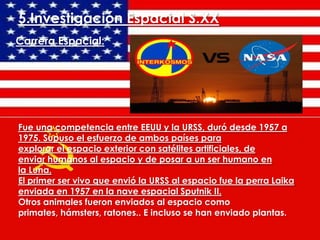 5.Investigación Espacial S.XX
Carrera Espacial:

Fue una competencia entre EEUU y la URSS, duró desde 1957 a
1975. Supuso el esfuerzo de ambos países para
explorar el espacio exterior con satélites artificiales, de
enviar humanos al espacio y de posar a un ser humano en
la Luna.
El primer ser vivo que envió la URSS al espacio fue la perra Laika
enviada en 1957 en la nave espacial Sputnik II.
Otros animales fueron enviados al espacio como
primates, hámsters, ratones.. E incluso se han enviado plantas.

 