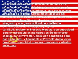 El soviético Yuri Gagarin fue el primer hombre en el
espacio, en un vuelo orbital. La primera mujer en el
espacio, fue Valentina Tereshkova , que dio 46 vueltas
alrededor de la Tierra. Cuatro meses después del
lanzamiento de la Sputnik I, los EE.UU. respondieron con
su primer satélite, el Explorer I, así como las
Vanguard y una gran cantidad de satélites de
comunicación, meteorológicos y espías.
Los EE.UU. iniciaron el Proyecto Mercury, con capacidad
para un astronauta en maniobras en órbita terrestre,
seguido por el Proyecto Gemini con capacidad para
dos astronautas, y finalmente el Proyecto Apolo, cuya
nave tenía capacidad para tres astronautas y aterrizar
en la Luna.

 