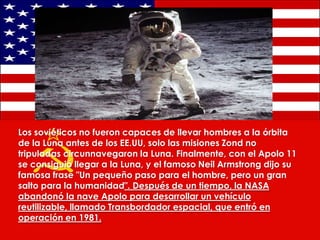 Los soviéticos no fueron capaces de llevar hombres a la órbita
de la Luna antes de los EE.UU, solo las misiones Zond no
tripuladas circunnavegaron la Luna. Finalmente, con el Apolo 11
se consiguió llegar a la Luna, y el famoso Neil Armstrong dijo su
famosa frase "Un pequeño paso para el hombre, pero un gran
salto para la humanidad". Después de un tiempo, la NASA
abandonó la nave Apolo para desarrollar un vehículo
reutilizable, llamado Transbordador espacial, que entró en
operación en 1981.

 