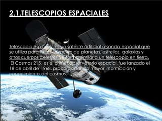 2.1.TELESCOPIOS ESPACIALES

Telescopio espacial, es un satélite artificial o sonda espacial que
se utiliza para la observación de planetas, estrellas, galaxias y
otros cuerpos celestes de forma similar a un telescopio en tierra.
El Cosmos 215, es el primer observatorio espacial, fue lanzado el
18 de abril de 1968, proporcionando mayor información y
conocimiento del cosmos.

 