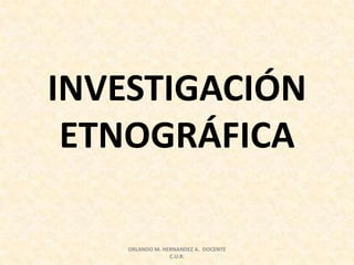INVESTIGACIÓN
ETNOGRÁFICA
ORLANDO M. HERNANDEZ A. DOCENTE
C.U.R.
 