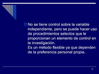 No se tiene control sobre la variable independiente, pero se puede hacer uso de procedimientos selectos que le proporcionan un elemento de control en la investigación.  Es un método flexible ya que dependen de la preferencia personal propia.  