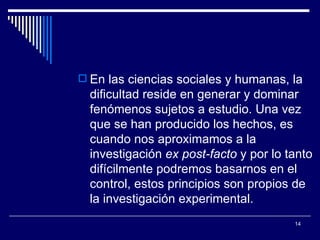 En las ciencias sociales y humanas, la dificultad reside en generar y dominar fenómenos sujetos a estudio. Una vez que se han producido los hechos, es cuando nos aproximamos a la investigación  ex post-facto  y por lo tanto difícilmente podremos basarnos en el control, estos principios son propios de la investigación experimental.  