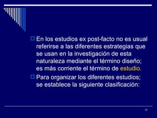 En los estudios ex post-facto no es usual referirse a las diferentes estrategias que se usan en la investigación de esta naturaleza mediante el término diseño; es más corriente el término de  estudio.   Para organizar los diferentes estudios; se establece la siguiente clasificación:  