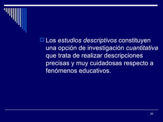Los  estudios descriptivos  constituyen una opción de investigación  cuantitativa  que trata de realizar descripciones precisas y muy cuidadosas respecto a fenómenos educativos.  