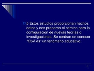 5 Estos estudios proporcionan hechos, datos y nos preparan el camino para la configuración de nuevas teorías o investigaciones. Se centran en conocer  “QUé es”  un fenómeno educativo.  