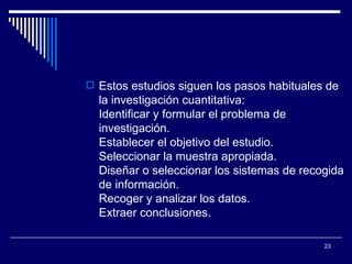 Estos estudios siguen los pasos habituales de la investigación cuantitativa:  Identificar y formular el problema de investigación.  Establecer el objetivo del estudio.  Seleccionar la muestra apropiada.  Diseñar o seleccionar los sistemas de recogida de información.  Recoger y analizar los datos.  Extraer conclusiones.  