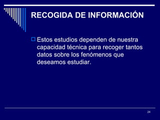 RECOGIDA DE INFORMACIÓN  Estos estudios dependen de nuestra capacidad técnica para recoger tantos datos sobre los fenómenos que deseamos estudiar.  