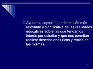 Ayudan a capturar la información más relevante y significativa de las realidades educativas sobre las que tengamos interés por estudiar y que nos permitan realizar descripciones ricas y reales de las mismas.  