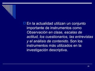 En la actualidad utilizan un conjunto importante de instrumentos como  Observación en clase, escalas de actitud, los cuestionarios, las entrevistas y el análisis de contenido . Son los instrumentos más utilizados en la investigación descriptiva.  