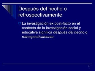 Después del hecho o retrospectivamente  La investigación ex post-facto en el contexto de la investigación social y educativa significa  después del hecho  o  retrospectivamente .  