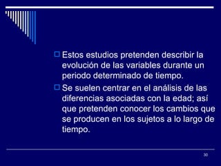Estos estudios pretenden describir la evolución de las variables durante un periodo determinado de tiempo.  Se suelen centrar en el análisis de las diferencias asociadas con la edad; así que pretenden conocer los cambios que se producen en los sujetos a lo largo de tiempo.  
