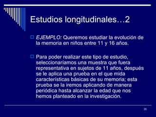 Estudios longitudinales…2  EJEMPLO:  Queremos estudiar la evolución de la memoria en niños entre 11 y 16 años.  Para poder realizar este tipo de estudio, seleccionaríamos una muestra que fuera representativa en sujetos de 11 años, después se le aplica una prueba en el que mida características básicas de su memoria; esta prueba se la iremos aplicando de manera periódica hasta alcanzar la edad que nos hemos planteado en la investigación.  