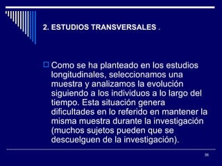 2. ESTUDIOS TRANSVERSALES  . Como se ha planteado en los estudios longitudinales, seleccionamos una muestra y analizamos la evolución siguiendo a los individuos a lo largo del tiempo. Esta situación genera dificultades en lo referido en mantener la misma muestra durante la investigación (muchos sujetos pueden que se descuelguen de la investigación).  