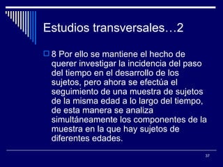 Estudios transversales…2  8 Por ello se mantiene el hecho de querer investigar la incidencia del paso del tiempo en el desarrollo de los sujetos, pero ahora se efectúa el seguimiento de una muestra de sujetos de la misma edad a lo largo del tiempo, de esta manera se analiza simultáneamente los componentes de la muestra en la que hay sujetos de diferentes edades.  