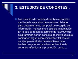 3. ESTUDIOS DE COHORTES .  Los estudios de cohorte describen el cambio mediante la selección de muestras distintas para cada momento temporal de recogida de información, manteniendo estable la población. En lo que se refiere al término de “ COHORTE ” está formado por un conjunto de individuos que comparten algún acontecimiento vital común; un ejemplo es el año de nacimiento pero también se puedo considerar el termino de corte los referidos a la promoción, curso…  