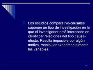 Los estudios comparativo-causales suponen un tipo de investigación en la que el investigador está interesado en identificar relaciones del tipo causa-efecto. Resulta imposible por algún motivo, manipular experimentalmente las variables.  