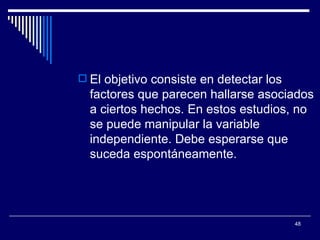 El objetivo consiste en detectar los factores que parecen hallarse asociados a ciertos hechos. En estos estudios, no se puede manipular la variable independiente. Debe esperarse que suceda espontáneamente.  