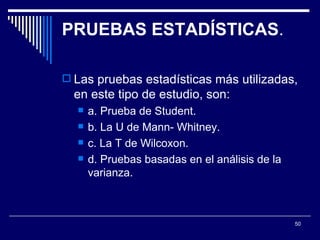 PRUEBAS ESTADÍSTICAS .  Las pruebas estadísticas más utilizadas, en este tipo de estudio, son:  a. Prueba de Student.  b. La U de Mann- Whitney.  c. La T de Wilcoxon.  d. Pruebas basadas en el análisis de la varianza.  