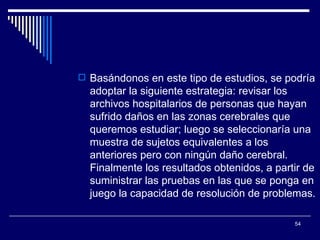 Basándonos en este tipo de estudios, se podría adoptar la siguiente estrategia: revisar los archivos hospitalarios de personas que hayan sufrido daños en las zonas cerebrales que queremos estudiar; luego se seleccionaría una muestra de sujetos equivalentes a los anteriores pero con ningún daño cerebral. Finalmente los resultados obtenidos, a partir de suministrar las pruebas en las que se ponga en juego la capacidad de resolución de problemas.  