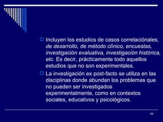 Incluyen los estudios de casos correlaciónales,  de desarrollo, de método clínico, encuestas, investigación evaluativa, investigación histórica, etc . Es decir, prácticamente todo aquellos estudios que no son experimentales.  La investigación ex post-facto se utiliza en las disciplinas donde abundan los problemas que no pueden ser investigados experimentalmente, como en contextos sociales, educativos y psicológicos.  