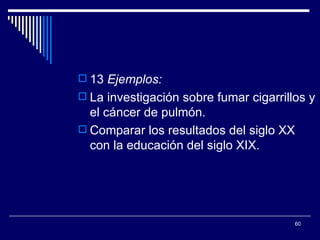 13  Ejemplos:  La investigación sobre fumar cigarrillos y el cáncer de pulmón.  Comparar los resultados del siglo XX con la educación del siglo XIX.  