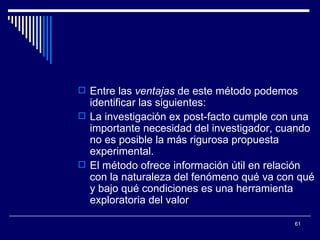 Entre las  ventajas  de este método podemos identificar las siguientes:  La investigación ex post-facto cumple con una importante necesidad del investigador, cuando no es posible la más rigurosa propuesta experimental.  El método ofrece información útil en relación con la naturaleza del fenómeno qué va con qué y bajo qué condiciones es una herramienta exploratoria del valor  