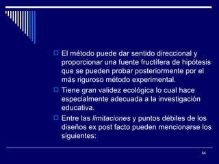 El método puede dar sentido direccional y proporcionar una fuente fructífera de hipótesis que se pueden probar posteriormente por el más riguroso método experimental.  Tiene gran validez ecológica lo cual hace especialmente adecuada a la investigación educativa.  Entre las  limitaciones  y puntos débiles de los diseños ex post facto pueden mencionarse los siguientes:  