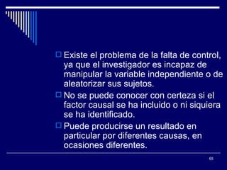 Existe el problema de la falta de control, ya que el investigador es incapaz de manipular la variable independiente o de aleatorizar sus sujetos.  No se puede conocer con certeza si el factor causal se ha incluido o ni siquiera se ha identificado.  Puede producirse un resultado en particular por diferentes causas, en ocasiones diferentes.  